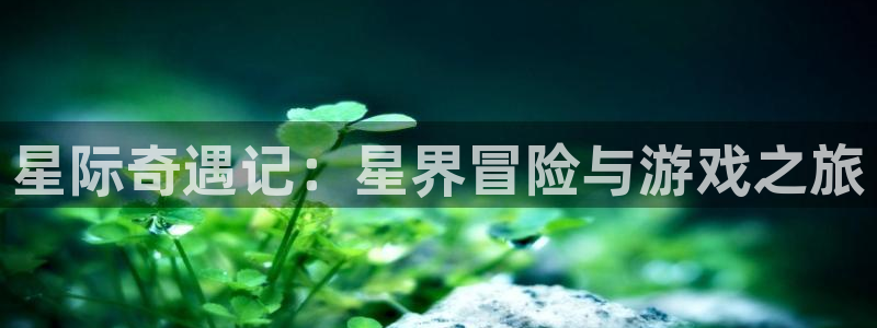 乐天堂fun体育官网登录：星际奇遇记：星界冒险与游戏之旅