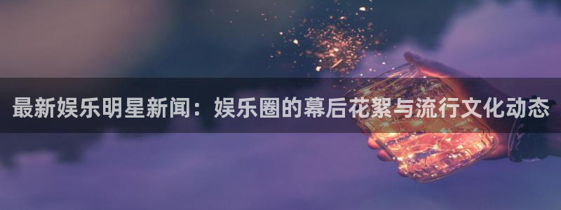 乐天堂fun官网：最新娱乐明星新闻：娱乐圈的幕后花絮与流行文化动态