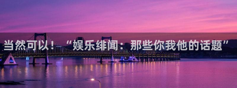 乐天堂fun：当然可以！“娱乐绯闻：那些你我他的话题”
